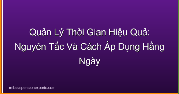 Quản Lý Thời Gian Hiệu Quả: Nguyên Tắc Và Cách Áp Dụng Hằng Ngày