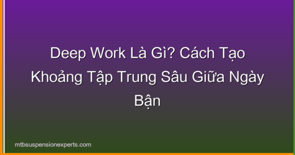 Deep Work Là Gì? Cách Tạo Khoảng Tập Trung Sâu Giữa Ngày Bận
