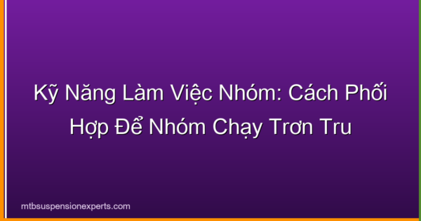 Kỹ Năng Làm Việc Nhóm: Cách Phối Hợp Để Nhóm Chạy Trơn Tru