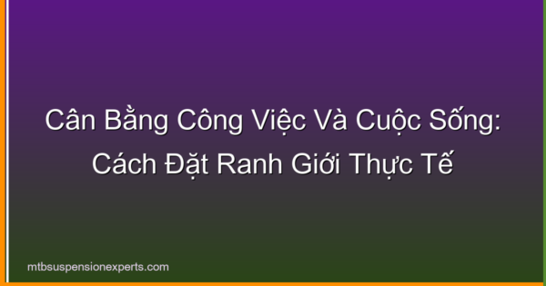 Cân Bằng Công Việc Và Cuộc Sống: Cách Đặt Ranh Giới Thực Tế